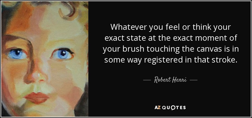 Whatever you feel or think your exact state at the exact moment of your brush touching the canvas is in some way registered in that stroke. - Robert Henri