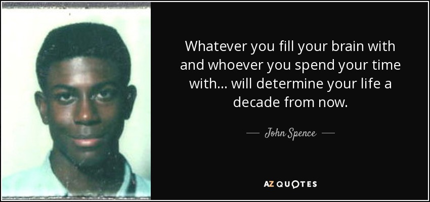 Whatever you fill your brain with and whoever you spend your time with... will determine your life a decade from now. - John Spence