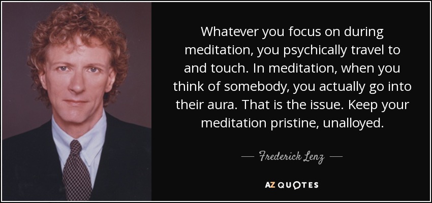 Whatever you focus on during meditation, you psychically travel to and touch. In meditation, when you think of somebody, you actually go into their aura. That is the issue. Keep your meditation pristine, unalloyed. - Frederick Lenz