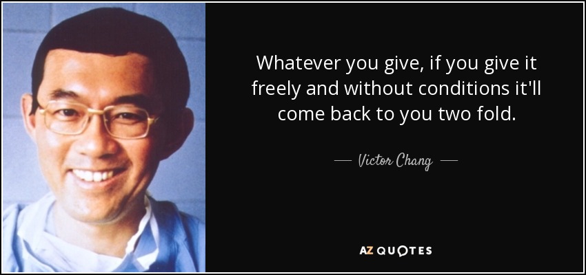 Whatever you give, if you give it freely and without conditions it'll come back to you two fold. - Victor Chang