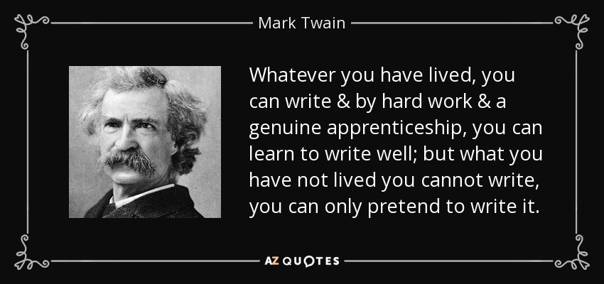 Whatever you have lived, you can write & by hard work & a genuine apprenticeship, you can learn to write well; but what you have not lived you cannot write, you can only pretend to write it. - Mark Twain