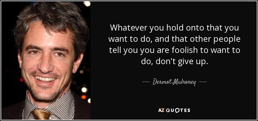 Whatever you hold onto that you want to do, and that other people tell you you are foolish to want to do, don't give up. - Dermot Mulroney