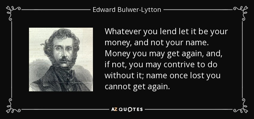 Whatever you lend let it be your money, and not your name. Money you may get again, and, if not, you may contrive to do without it; name once lost you cannot get again. - Edward Bulwer-Lytton, 1st Baron Lytton