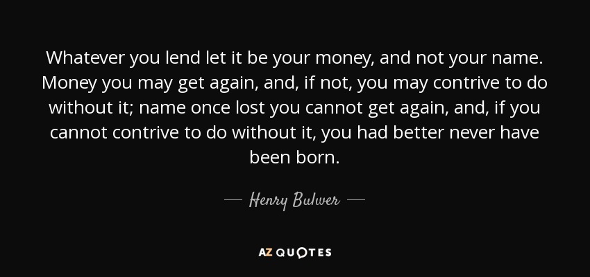 Whatever you lend let it be your money, and not your name. Money you may get again, and, if not, you may contrive to do without it; name once lost you cannot get again, and, if you cannot contrive to do without it, you had better never have been born. - Henry Bulwer, 1st Baron Dalling and Bulwer