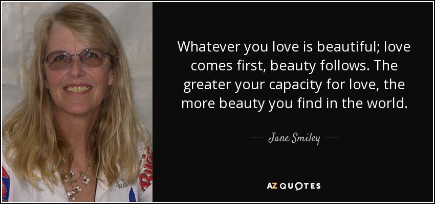 Whatever you love is beautiful; love comes first, beauty follows. The greater your capacity for love, the more beauty you find in the world. - Jane Smiley