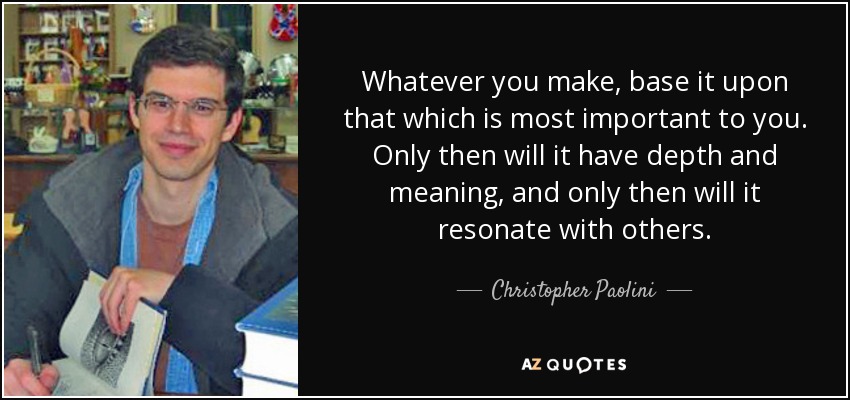 Whatever you make, base it upon that which is most important to you. Only then will it have depth and meaning, and only then will it resonate with others. - Christopher Paolini