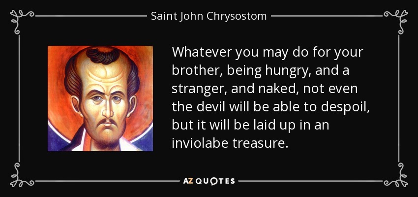 Whatever you may do for your brother, being hungry, and a stranger, and naked, not even the devil will be able to despoil, but it will be laid up in an inviolabe treasure. - Saint John Chrysostom