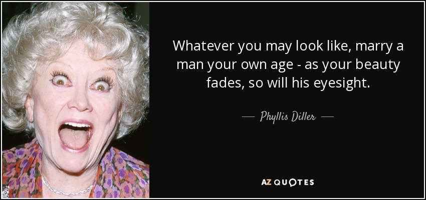 Whatever you may look like, marry a man your own age - as your beauty fades, so will his eyesight. - Phyllis Diller