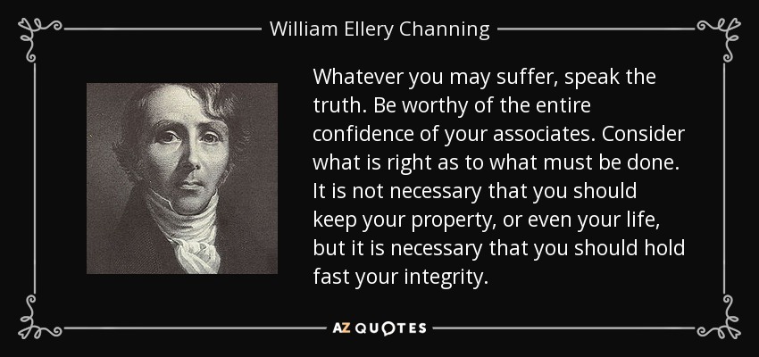 Whatever you may suffer, speak the truth. Be worthy of the entire confidence of your associates. Consider what is right as to what must be done. It is not necessary that you should keep your property, or even your life, but it is necessary that you should hold fast your integrity. - William Ellery Channing