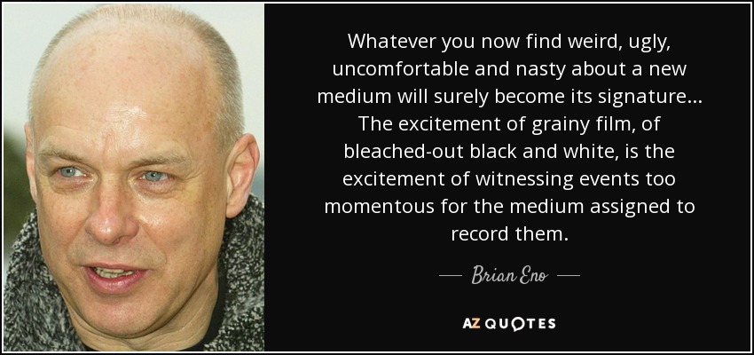 Whatever you now find weird, ugly, uncomfortable and nasty about a new medium will surely become its signature... The excitement of grainy film, of bleached-out black and white, is the excitement of witnessing events too momentous for the medium assigned to record them. - Brian Eno