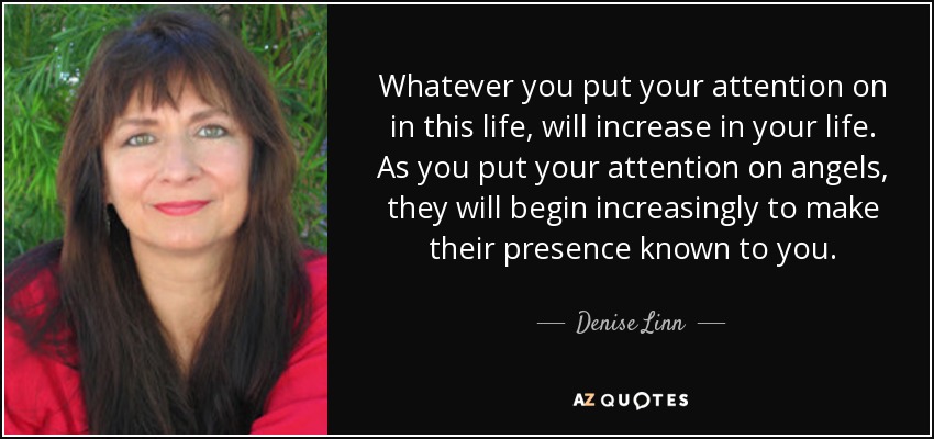 Whatever you put your attention on in this life, will increase in your life. As you put your attention on angels, they will begin increasingly to make their presence known to you. - Denise Linn