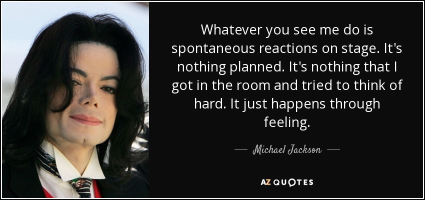 Whatever you see me do is spontaneous reactions on stage. It's nothing planned. It's nothing that I got in the room and tried to think of hard. It just happens through feeling. - Michael Jackson