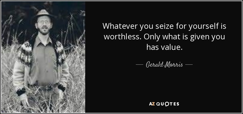 Whatever you seize for yourself is worthless. Only what is given you has value. - Gerald Morris