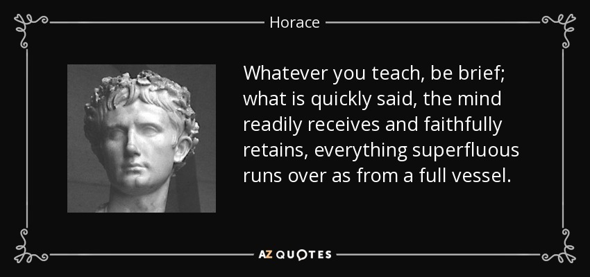 Whatever you teach, be brief; what is quickly said, the mind readily receives and faithfully retains, everything superfluous runs over as from a full vessel. - Horace