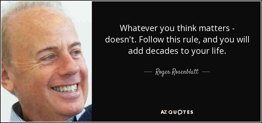 Whatever you think matters - doesn't. Follow this rule, and you will add decades to your life. - Roger Rosenblatt