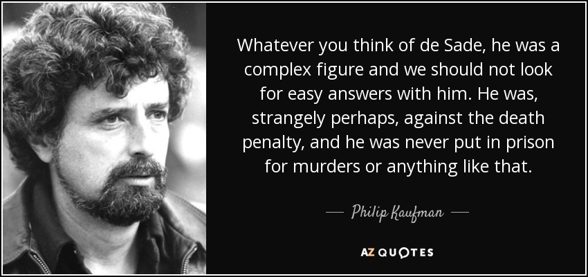 Whatever you think of de Sade, he was a complex figure and we should not look for easy answers with him. He was, strangely perhaps, against the death penalty, and he was never put in prison for murders or anything like that. - Philip Kaufman