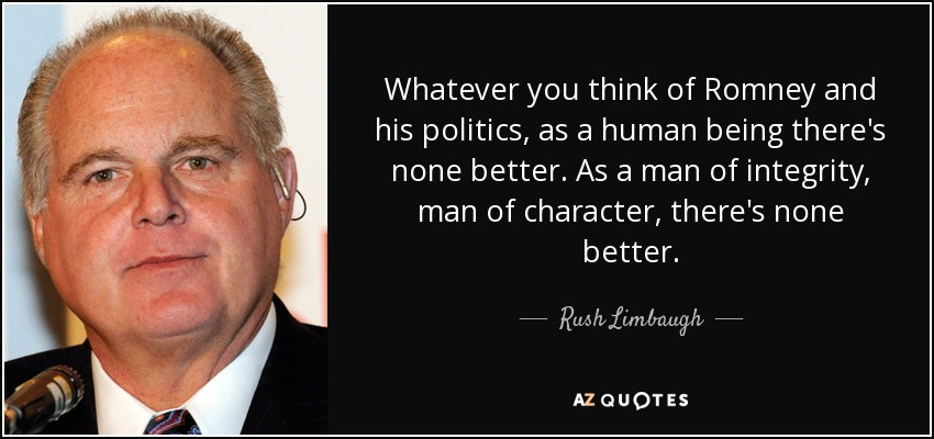 Whatever you think of Romney and his politics, as a human being there's none better. As a man of integrity, man of character, there's none better. - Rush Limbaugh