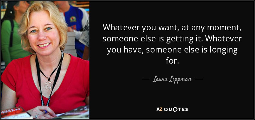 Whatever you want, at any moment, someone else is getting it. Whatever you have, someone else is longing for. - Laura Lippman