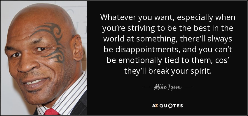 Whatever you want, especially when you’re striving to be the best in the world at something, there’ll always be disappointments, and you can’t be emotionally tied to them, cos’ they’ll break your spirit. - Mike Tyson