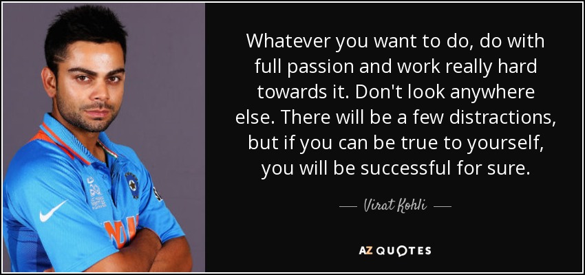 Whatever you want to do, do with full passion and work really hard towards it. Don't look anywhere else. There will be a few distractions, but if you can be true to yourself, you will be successful for sure. - Virat Kohli