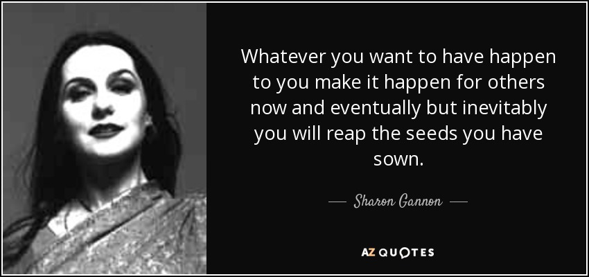 Whatever you want to have happen to you make it happen for others now and eventually but inevitably you will reap the seeds you have sown. - Sharon Gannon