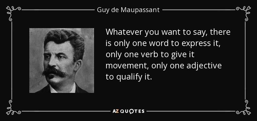 Whatever you want to say, there is only one word to express it, only one verb to give it movement, only one adjective to qualify it. - Guy de Maupassant