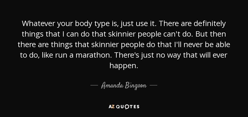 Whatever your body type is, just use it. There are definitely things that I can do that skinnier people can't do. But then there are things that skinnier people do that I'll never be able to do, like run a marathon. There's just no way that will ever happen. - Amanda Bingson