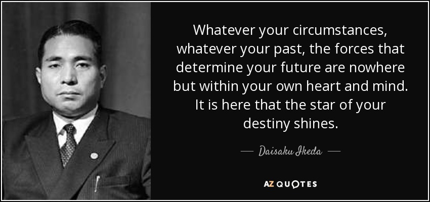 Whatever your circumstances, whatever your past, the forces that determine your future are nowhere but within your own heart and mind. It is here that the star of your destiny shines. - Daisaku Ikeda