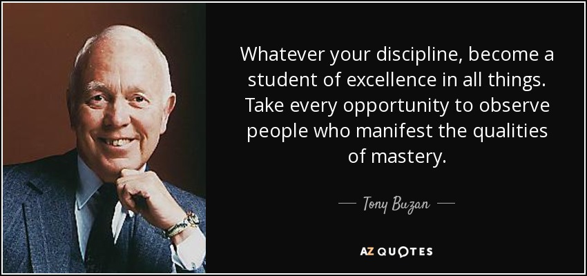 Whatever your discipline, become a student of excellence in all things. Take every opportunity to observe people who manifest the qualities of mastery. - Tony Buzan