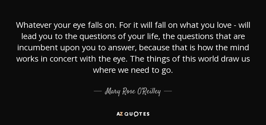 Whatever your eye falls on. For it will fall on what you love - will lead you to the questions of your life, the questions that are incumbent upon you to answer, because that is how the mind works in concert with the eye. The things of this world draw us where we need to go. - Mary Rose O'Reilley