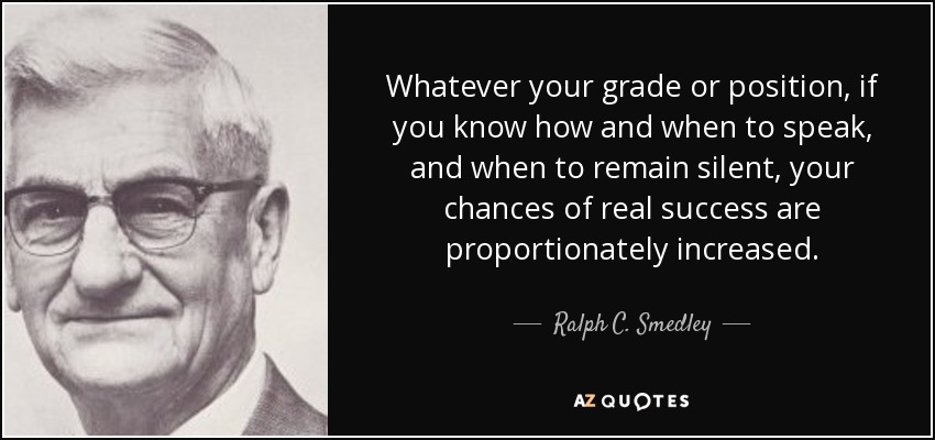 Whatever your grade or position, if you know how and when to speak, and when to remain silent, your chances of real success are proportionately increased. - Ralph C. Smedley
