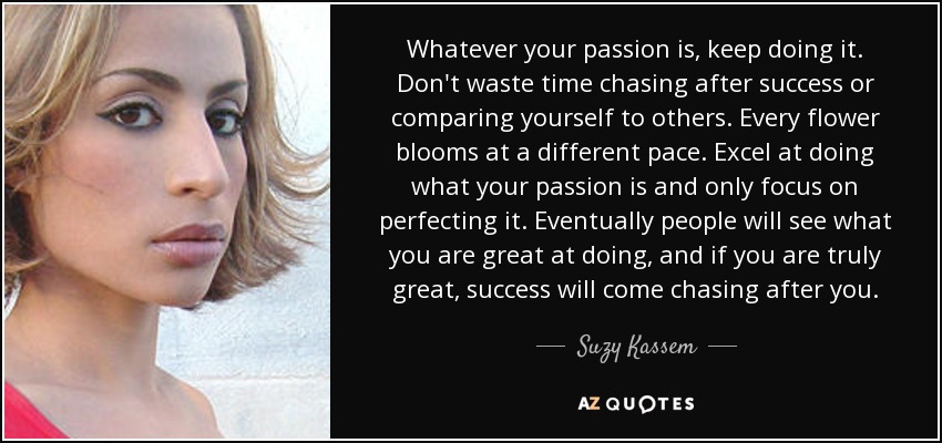 Whatever your passion is, keep doing it. Don't waste time chasing after success or comparing yourself to others. Every flower blooms at a different pace. Excel at doing what your passion is and only focus on perfecting it. Eventually people will see what you are great at doing, and if you are truly great, success will come chasing after you. - Suzy Kassem