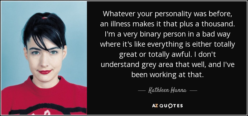 Whatever your personality was before, an illness makes it that plus a thousand. I'm a very binary person in a bad way where it's like everything is either totally great or totally awful. I don't understand grey area that well, and I've been working at that. - Kathleen Hanna