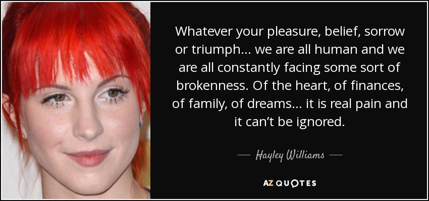 Whatever your pleasure, belief, sorrow or triumph... we are all human and we are all constantly facing some sort of brokenness. Of the heart, of finances, of family, of dreams... it is real pain and it can’t be ignored. - Hayley Williams