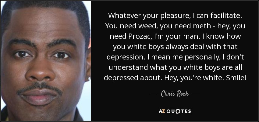 Whatever your pleasure, I can facilitate. You need weed, you need meth - hey, you need Prozac, I'm your man. I know how you white boys always deal with that depression. I mean me personally, I don't understand what you white boys are all depressed about. Hey, you're white! Smile! - Chris Rock