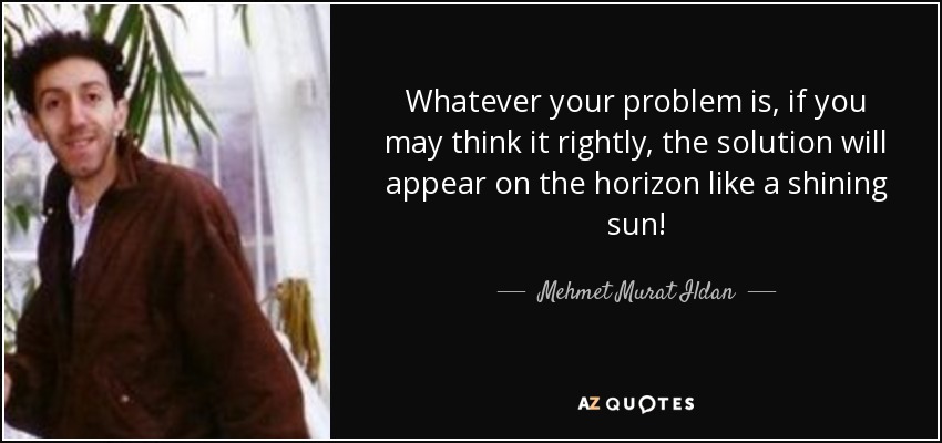 Whatever your problem is, if you may think it rightly, the solution will appear on the horizon like a shining sun! - Mehmet Murat Ildan