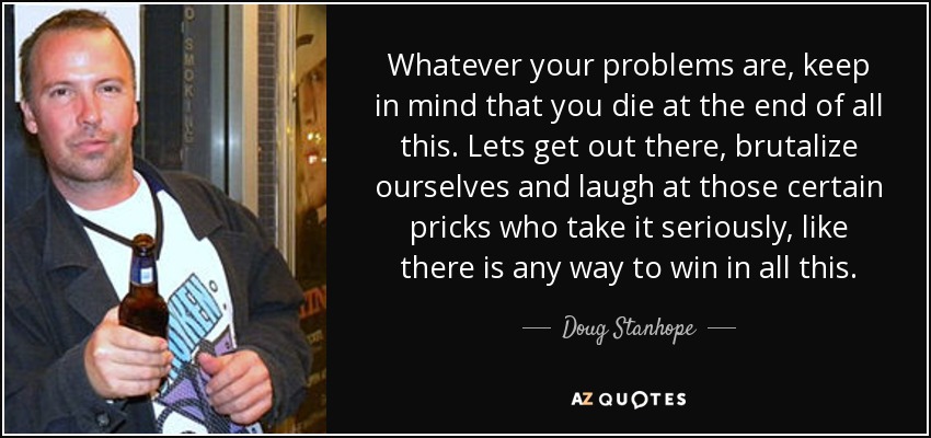 Whatever your problems are, keep in mind that you die at the end of all this. Lets get out there, brutalize ourselves and laugh at those certain pricks who take it seriously, like there is any way to win in all this. - Doug Stanhope