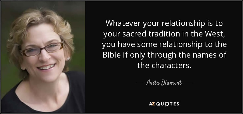 Whatever your relationship is to your sacred tradition in the West, you have some relationship to the Bible if only through the names of the characters. - Anita Diament
