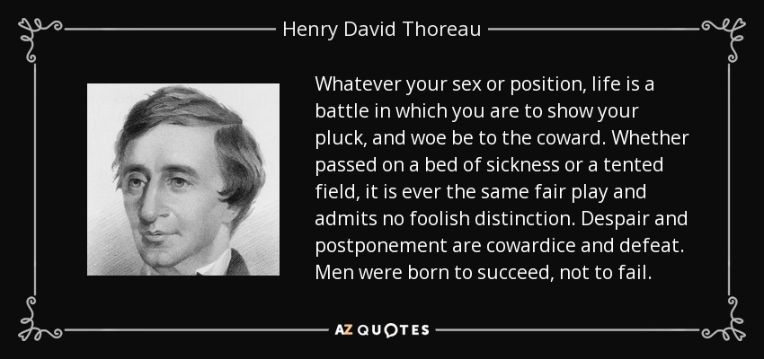 Whatever your sex or position, life is a battle in which you are to show your pluck, and woe be to the coward. Whether passed on a bed of sickness or a tented field, it is ever the same fair play and admits no foolish distinction. Despair and postponement are cowardice and defeat. Men were born to succeed, not to fail. - Henry David Thoreau