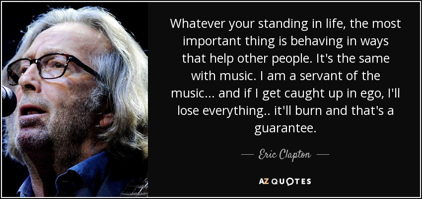 Whatever your standing in life, the most important thing is behaving in ways that help other people. It's the same with music. I am a servant of the music ... and if I get caught up in ego, I'll lose everything .. it'll burn and that's a guarantee. - Eric Clapton
