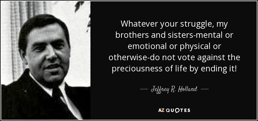 Whatever your struggle, my brothers and sisters-mental or emotional or physical or otherwise-do not vote against the preciousness of life by ending it! - Jeffrey R. Holland