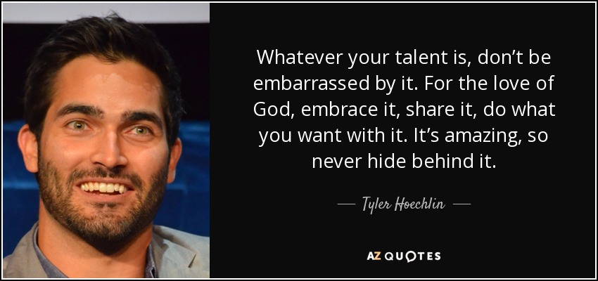 Whatever your talent is, don’t be embarrassed by it. For the love of God, embrace it, share it, do what you want with it. It’s amazing, so never hide behind it. - Tyler Hoechlin