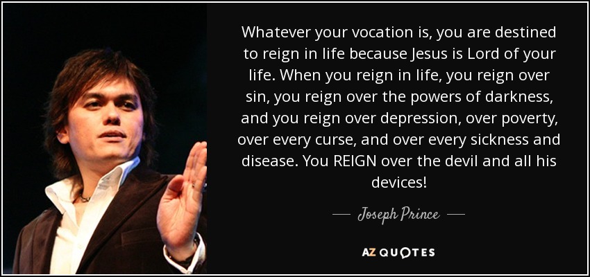 Whatever your vocation is, you are destined to reign in life because Jesus is Lord of your life. When you reign in life, you reign over sin, you reign over the powers of darkness, and you reign over depression, over poverty, over every curse, and over every sickness and disease. You REIGN over the devil and all his devices! - Joseph Prince