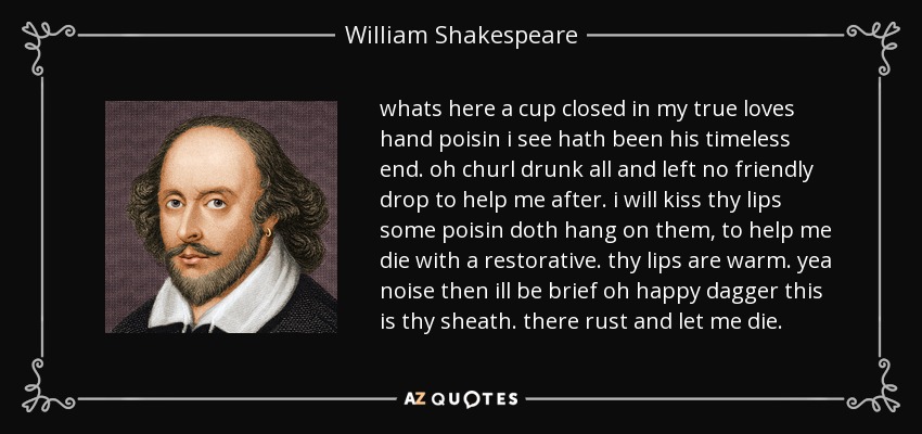 whats here a cup closed in my true loves hand poisin i see hath been his timeless end. oh churl drunk all and left no friendly drop to help me after. i will kiss thy lips some poisin doth hang on them, to help me die with a restorative. thy lips are warm. yea noise then ill be brief oh happy dagger this is thy sheath. there rust and let me die. - William Shakespeare