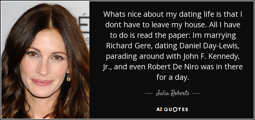 Whats nice about my dating life is that I dont have to leave my house. All I have to do is read the paper: Im marrying Richard Gere, dating Daniel Day-Lewis, parading around with John F. Kennedy, Jr., and even Robert De Niro was in there for a day. - Julia Roberts