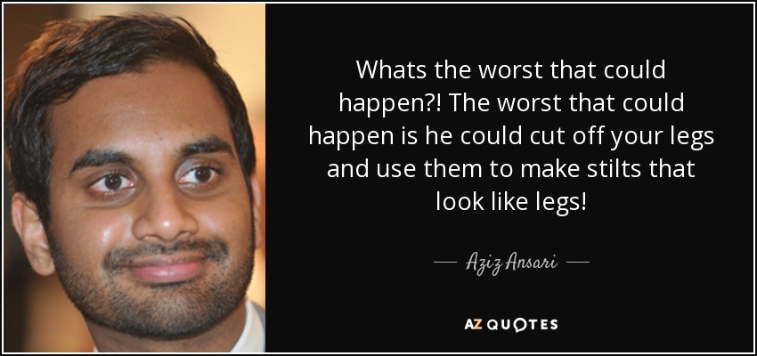 Whats the worst that could happen?! The worst that could happen is he could cut off your legs and use them to make stilts that look like legs! - Aziz Ansari