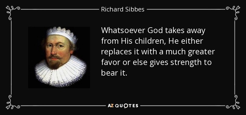 Whatsoever God takes away from His children, He either replaces it with a much greater favor or else gives strength to bear it. - Richard Sibbes