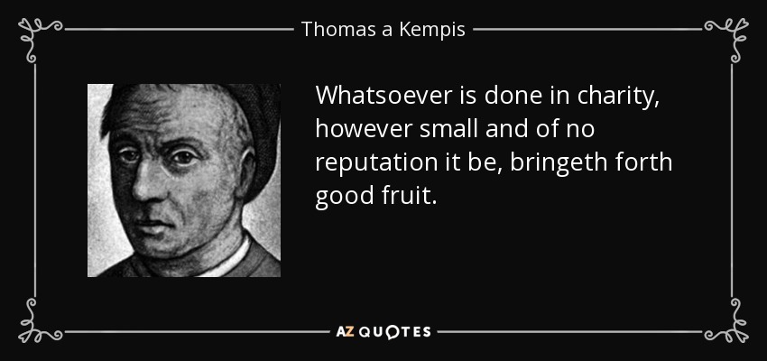 Whatsoever is done in charity, however small and of no reputation it be, bringeth forth good fruit. - Thomas a Kempis