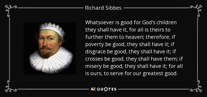 Whatsoever is good for God's children they shall have it, for all is theirs to further them to heaven; therefore, if poverty be good, they shall have it; if disgrace be good, they shall have it; if crosses be good, they shall have them; if misery be good, they shall have it; for all is ours, to serve for our greatest good. - Richard Sibbes