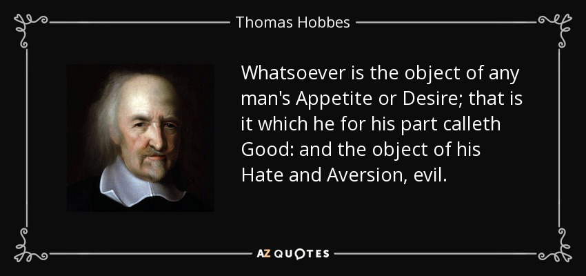 Whatsoever is the object of any man's Appetite or Desire; that is it which he for his part calleth Good: and the object of his Hate and Aversion, evil. - Thomas Hobbes